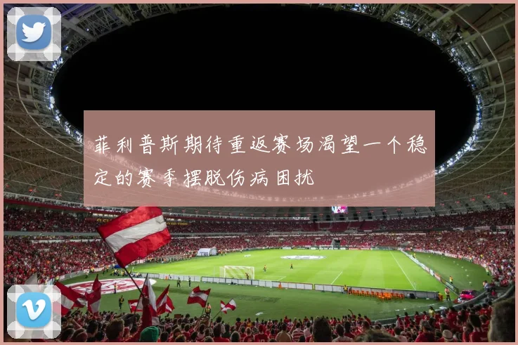 菲利普斯期待重返赛场渴望一个稳定的赛季摆脱伤病困扰