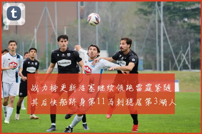 战力榜更新活塞继续领跑雷霆紧随其后快船跻身第11马刺稳居第3湖人排名第13