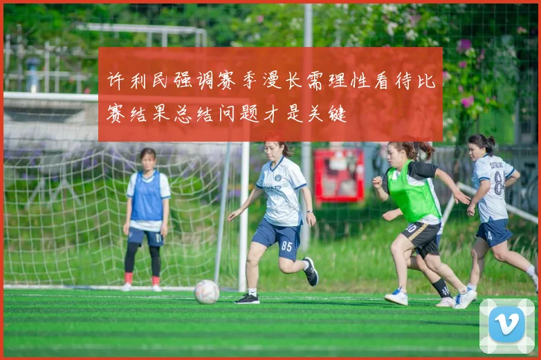 许利民强调赛季漫长需理性看待比赛结果总结问题才是关键