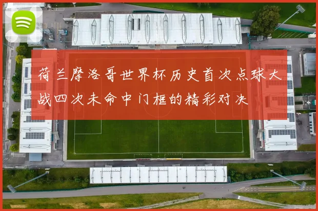 荷兰摩洛哥世界杯历史首次点球大战四次未命中门框的精彩对决