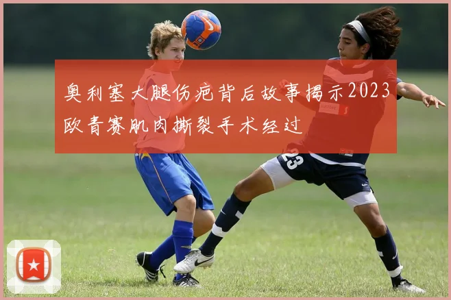 奥利塞大腿伤疤背后故事揭示2023欧青赛肌肉撕裂手术经过