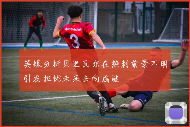 英媒分析贝里瓦尔在热刺前景不明引发担忧未来去向成谜
