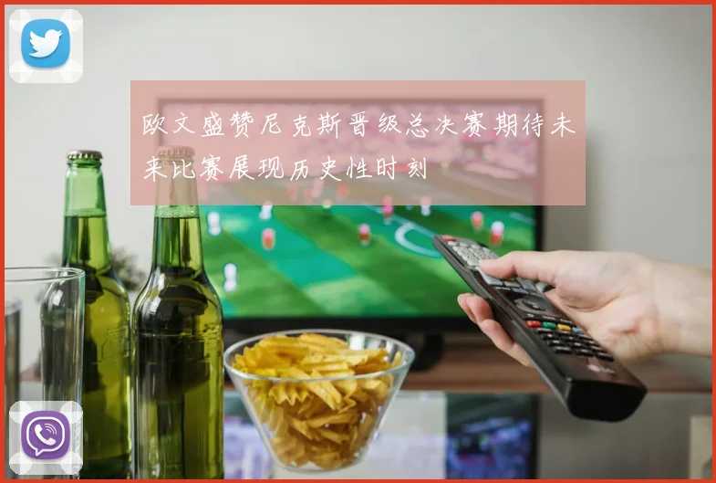 欧文盛赞尼克斯晋级总决赛期待未来比赛展现历史性时刻