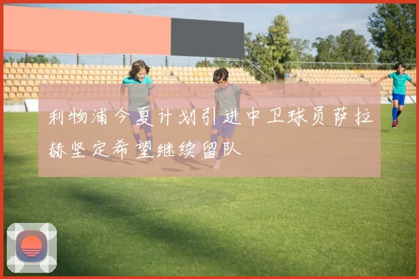 利物浦今夏计划引进中卫球员萨拉赫坚定希望继续留队