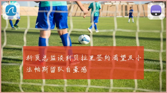 科莫总监谈利贝拉里签约渴望及小法帕斯留队自豪感