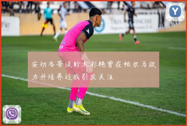 安切洛蒂谈铃木彩艳曾在帕尔马效力并培养过我引发关注