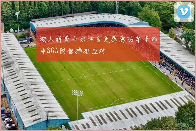湖人新秀卡尔坦言更愿意防华子而非SGA因假摔难应对