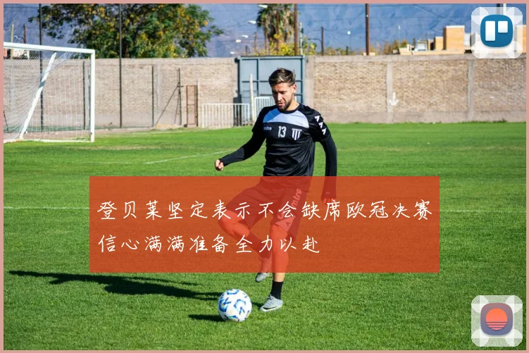 登贝莱坚定表示不会缺席欧冠决赛信心满满准备全力以赴