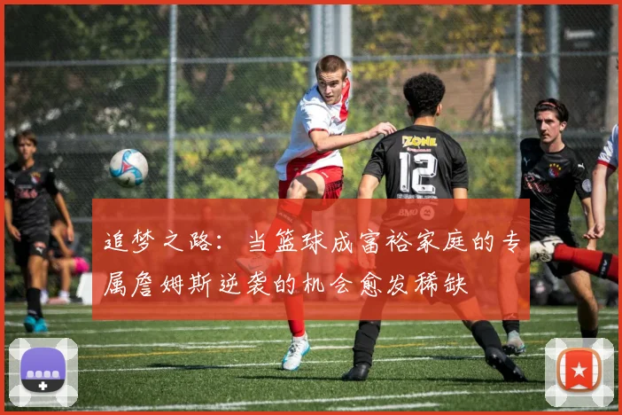 追梦之路：当篮球成富裕家庭的专属詹姆斯逆袭的机会愈发稀缺