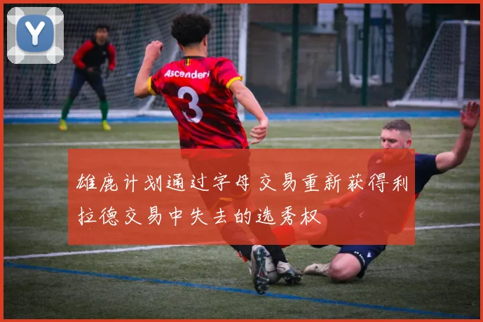 雄鹿计划通过字母交易重新获得利拉德交易中失去的选秀权