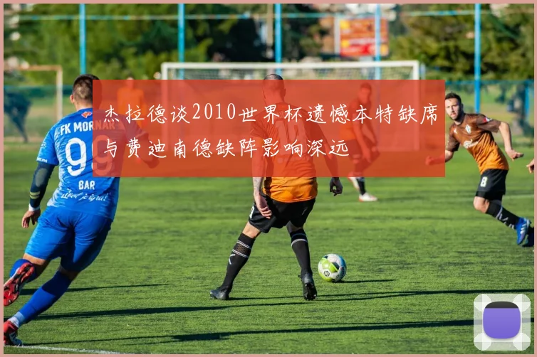 杰拉德谈2010世界杯遗憾本特缺席与费迪南德缺阵影响深远