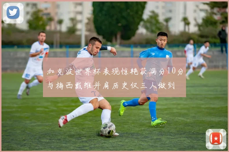 加克波世界杯表现惊艳获满分10分与梅西戴维并肩历史仅三人做到