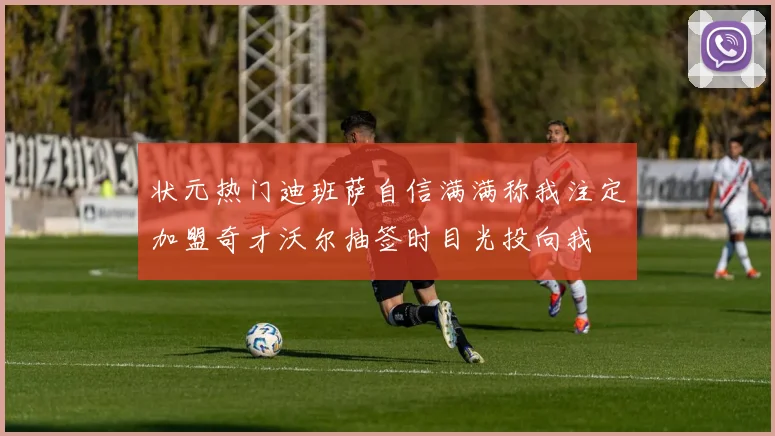 状元热门迪班萨自信满满称我注定加盟奇才沃尔抽签时目光投向我