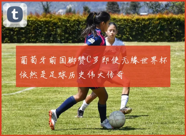 葡萄牙前国脚赞C罗即使无缘世界杯依然是足球历史伟大传奇