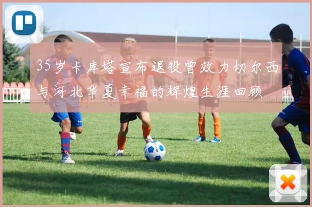 35岁卡库塔宣布退役曾效力切尔西与河北华夏幸福的辉煌生涯回顾