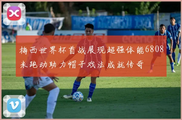 梅西世界杯首战展现超强体能6808米跑动助力帽子戏法成就传奇