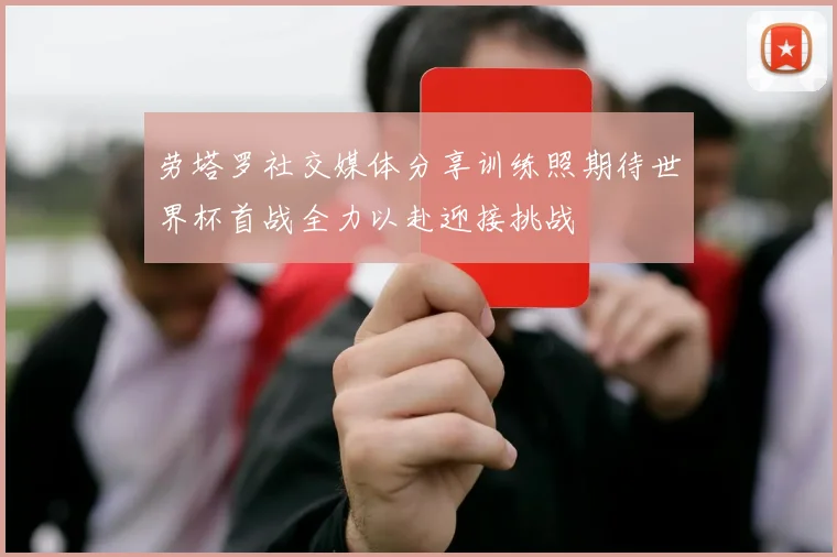 劳塔罗社交媒体分享训练照期待世界杯首战全力以赴迎接挑战