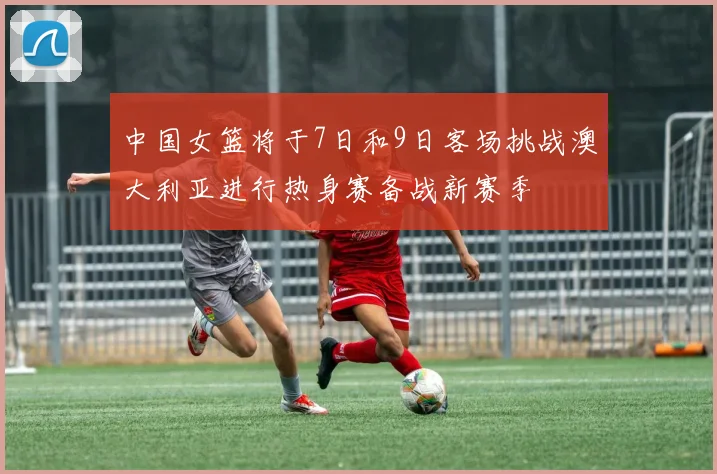 中国女篮将于7日和9日客场挑战澳大利亚进行热身赛备战新赛季
