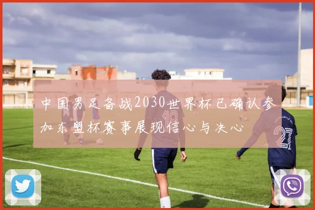 中国男足备战2030世界杯已确认参加东盟杯赛事展现信心与决心