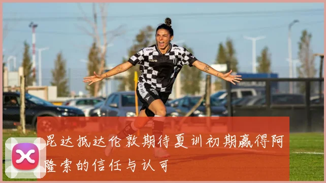 昆达抵达伦敦期待夏训初期赢得阿隆索的信任与认可