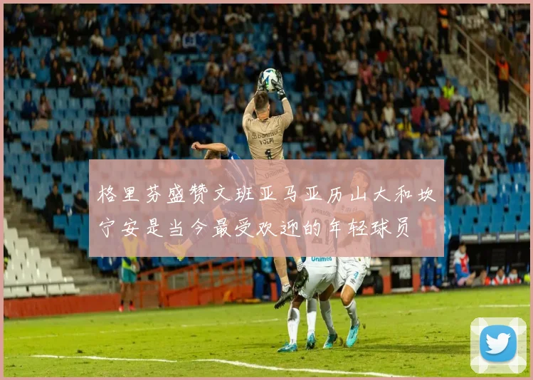 格里芬盛赞文班亚马亚历山大和坎宁安是当今最受欢迎的年轻球员