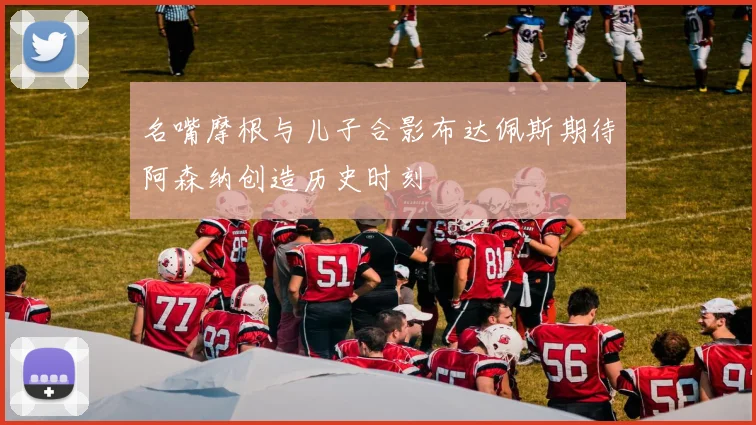 名嘴摩根与儿子合影布达佩斯期待阿森纳创造历史时刻