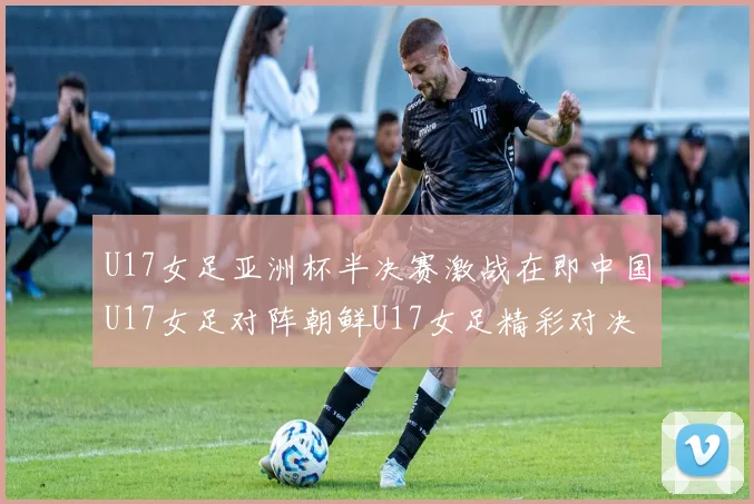 U17女足亚洲杯半决赛激战在即中国U17女足对阵朝鲜U17女足精彩对决即将开启