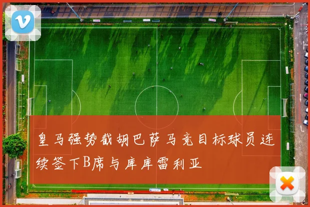 皇马强势截胡巴萨马竞目标球员连续签下B席与库库雷利亚