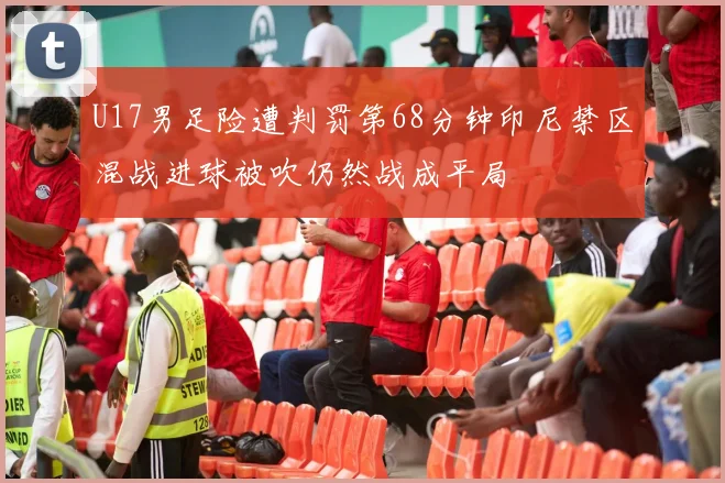 U17男足险遭判罚第68分钟印尼禁区混战进球被吹仍然战成平局