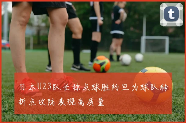 日本U23队长称点球胜约旦为球队转折点攻防表现高质量