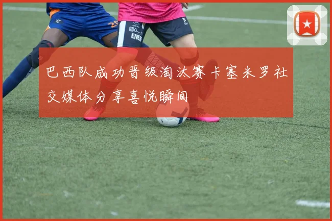 巴西队成功晋级淘汰赛卡塞米罗社交媒体分享喜悦瞬间