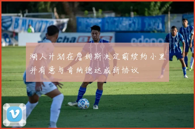 湖人计划在詹姆斯决定前续约小里并有意与肯纳德达成新协议