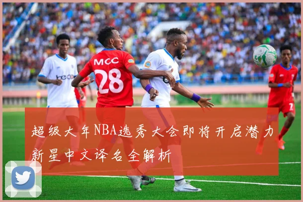 超级大年NBA选秀大会即将开启潜力新星中文译名全解析