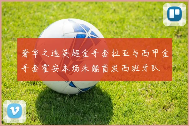 奢华之选英超金手套拉亚与西甲金手套霍安本场未能首发西班牙队
