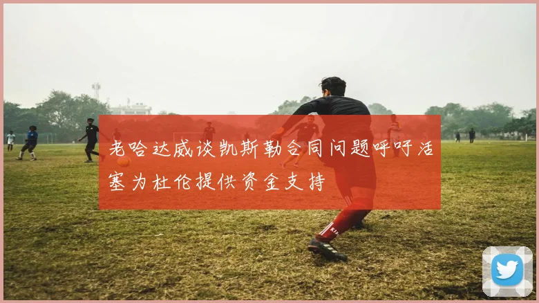 老哈达威谈凯斯勒合同问题呼吁活塞为杜伦提供资金支持